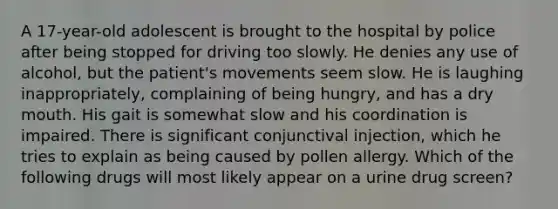 A 17-year-old adolescent is brought to the hospital by police after being stopped for driving too slowly. He denies any use of alcohol, but the patient's movements seem slow. He is laughing inappropriately, complaining of being hungry, and has a dry mouth. His gait is somewhat slow and his coordination is impaired. There is significant conjunctival injection, which he tries to explain as being caused by pollen allergy. Which of the following drugs will most likely appear on a urine drug screen?