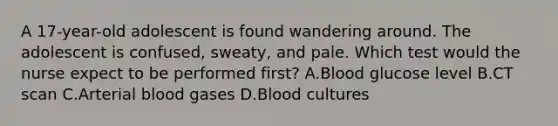 A 17-year-old adolescent is found wandering around. The adolescent is confused, sweaty, and pale. Which test would the nurse expect to be performed first? A.Blood glucose level B.CT scan C.Arterial blood gases D.Blood cultures