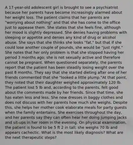 A 17-year-old adolescent girl is brought to see a psychiatrist because her parents have become increasingly alarmed about her weight loss. The patient claims that her parents are "worrying about nothing" and that she has come to the office just to appease them. She states that she feels fine, although her mood is slightly depressed. She denies having problems with sleeping or appetite and denies any kind of drug or alcohol abuse. She says that she thinks she looks "fat," but that if she could lose another couple of pounds, she would be "just right." She notes that her only problem is that she stopped having her period 3 months ago; she is not sexually active and therefore cannot be pregnant. When questioned separately, the parents report that the patient has been steadily losing weight over the past 8 months. They say that she started dieting after one of her friends commented that she "looked a little plump."At that point, they noted that their daughter weighed approximately 120 lb. The patient lost 5 lb and, according to the parents, felt good about the comments made by her friends. Since that time, she has eaten less and less. She now dresses in baggy clothes and does not discuss with her parents how much she weighs. Despite this, she helps her mother cook elaborate meals for party guests when the family entertains. She exercises throughout the day, and her parents say they can often hear her doing jumping jacks and sit-ups in her room in the evening. On physical examination, the patient is found to be 5 ft 2 in tall; she weighs 70 lb and appears cachectic. What is the most likely diagnosis? What are the next therapeutic steps?