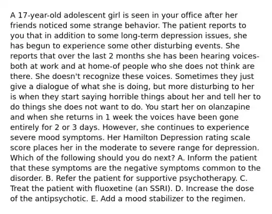 A 17-year-old adolescent girl is seen in your office after her friends noticed some strange behavior. The patient reports to you that in addition to some long-term depression issues, she has begun to experience some other disturbing events. She reports that over the last 2 months she has been hearing voices-both at work and at home-of people who she does not think are there. She doesn't recognize these voices. Sometimes they just give a dialogue of what she is doing, but more disturbing to her is when they start saying horrible things about her and tell her to do things she does not want to do. You start her on olanzapine and when she returns in 1 week the voices have been gone entirely for 2 or 3 days. However, she continues to experience severe mood symptoms. Her Hamilton Depression rating scale score places her in the moderate to severe range for depression. Which of the following should you do next? A. Inform the patient that these symptoms are the negative symptoms common to the disorder. B. Refer the patient for supportive psychotherapy. C. Treat the patient with fluoxetine (an SSRI). D. Increase the dose of the antipsychotic. E. Add a mood stabilizer to the regimen.