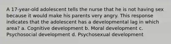 A 17-year-old adolescent tells the nurse that he is not having sex because it would make his parents very angry. This response indicates that the adolescent has a developmental lag in which area? a. Cognitive development b. Moral development c. Psychosocial development d. Psychosexual development