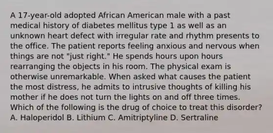 A 17-year-old adopted African American male with a past medical history of diabetes mellitus type 1 as well as an unknown heart defect with irregular rate and rhythm presents to the office. The patient reports feeling anxious and nervous when things are not "just right." He spends hours upon hours rearranging the objects in his room. The physical exam is otherwise unremarkable. When asked what causes the patient the most distress, he admits to intrusive thoughts of killing his mother if he does not turn the lights on and off three times. Which of the following is the drug of choice to treat this disorder? A. Haloperidol B. Lithium C. Amitriptyline D. Sertraline