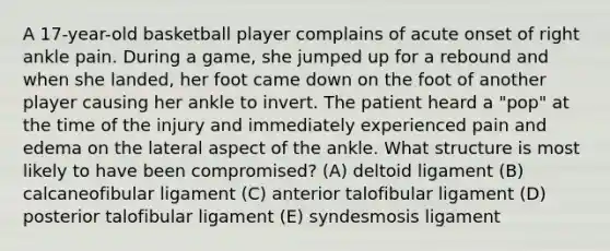 A 17-year-old basketball player complains of acute onset of right ankle pain. During a game, she jumped up for a rebound and when she landed, her foot came down on the foot of another player causing her ankle to invert. The patient heard a "pop" at the time of the injury and immediately experienced pain and edema on the lateral aspect of the ankle. What structure is most likely to have been compromised? (A) deltoid ligament (B) calcaneofibular ligament (C) anterior talofibular ligament (D) posterior talofibular ligament (E) syndesmosis ligament