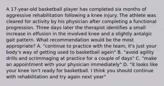 A 17-year-old basketball player has completed six months of aggressive rehabilitation following a knee injury. The athlete was cleared for activity by his physician after completing a functional progression. Three days later the therapist identifies a small increase in effusion in the involved knee and a slightly antalgic gait pattern. What recommendation would be the most appropriate? A. "continue to practice with the team, it's just your body's way of getting used to basketball again" B. "avoid agility drills and scrimmaging at practice for a couple of days" C. "make an appointment with your physician immediately" D. "it looks like your knee isn't ready for basketball. I think you should continue with rehabilitation and try again next year"