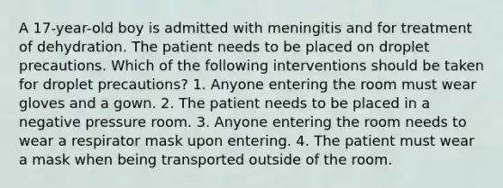 A 17-year-old boy is admitted with meningitis and for treatment of dehydration. The patient needs to be placed on droplet precautions. Which of the following interventions should be taken for droplet precautions? 1. Anyone entering the room must wear gloves and a gown. 2. The patient needs to be placed in a negative pressure room. 3. Anyone entering the room needs to wear a respirator mask upon entering. 4. The patient must wear a mask when being transported outside of the room.