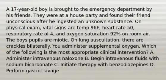 A 17-year-old boy is brought to the emergency department by his friends. They were at a house party and found their friend unconscious after he ingested an unknown substance. On physical exam, vital signs are temp 96F, heart rate 50, respiratory rate of 4, and oxygen saturation 92% on room air. The boys pupils are miotic. On lung auscultation, there are crackles bilaterally. You administer supplemental oxygen. Which of the following is the most appropriate clinical intervention? A. Administer intravenous naloxone B. Begin intravenous fluids with sodium bicarbonate C. Initiate therapy with benzodiazepines D. Perform gastric lavage