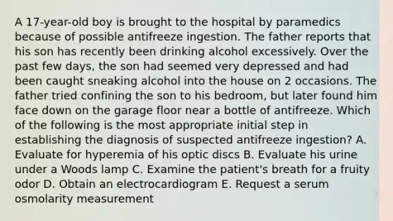 A 17-year-old boy is brought to the hospital by paramedics because of possible antifreeze ingestion. The father reports that his son has recently been drinking alcohol excessively. Over the past few days, the son had seemed very depressed and had been caught sneaking alcohol into the house on 2 occasions. The father tried confining the son to his bedroom, but later found him face down on the garage floor near a bottle of antifreeze. Which of the following is the most appropriate initial step in establishing the diagnosis of suspected antifreeze ingestion? A. Evaluate for hyperemia of his optic discs B. Evaluate his urine under a Woods lamp C. Examine the patient's breath for a fruity odor D. Obtain an electrocardiogram E. Request a serum osmolarity measurement