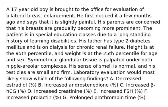 A 17-year-old boy is brought to the office for evaluation of bilateral breast enlargement. He first noticed it a few months ago and says that it is slightly painful. His parents are concerned that his breasts are gradually becoming more prominent. The patient is in special education classes due to a long-standing history of learning disabilities. His father has type 2 diabetes mellitus and is on dialysis for chronic renal failure. Height is at the 95th percentile, and weight is at the 25th percentile for age and sex. Symmetrical glandular tissue is palpated under both nipple-areolar complexes. His sense of smell is normal, and his testicles are small and firm. Laboratory evaluation would most likely show which of the following findings? A. Decreased estradiol (%) B. Increased androstenedione (%) C. Increased β-hCG (%) D. Increased creatinine (%) E. Increased FSH (%) F. Increased prolactin (%) G. Prolonged prothrombin time (%)