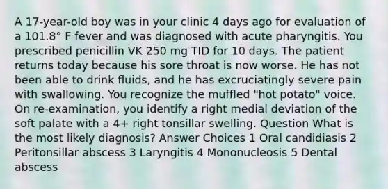 A 17-year-old boy was in your clinic 4 days ago for evaluation of a 101.8° F fever and was diagnosed with acute pharyngitis. You prescribed penicillin VK 250 mg TID for 10 days. The patient returns today because his sore throat is now worse. He has not been able to drink fluids, and he has excruciatingly severe pain with swallowing. You recognize the muffled "hot potato" voice. On re-examination, you identify a right medial deviation of the soft palate with a 4+ right tonsillar swelling. Question What is the most likely diagnosis? Answer Choices 1 Oral candidiasis 2 Peritonsillar abscess 3 Laryngitis 4 Mononucleosis 5 Dental abscess