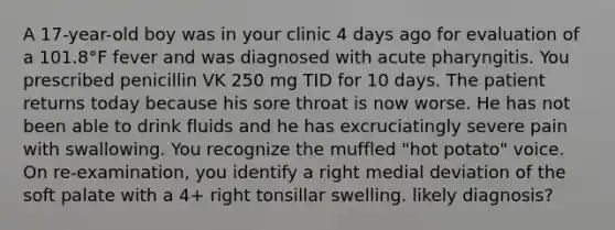 A 17-year-old boy was in your clinic 4 days ago for evaluation of a 101.8°F fever and was diagnosed with acute pharyngitis. You prescribed penicillin VK 250 mg TID for 10 days. The patient returns today because his sore throat is now worse. He has not been able to drink fluids and he has excruciatingly severe pain with swallowing. You recognize the muffled "hot potato" voice. On re-examination, you identify a right medial deviation of the soft palate with a 4+ right tonsillar swelling. likely diagnosis?