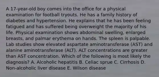 A 17-year-old boy comes into the office for a physical examination for football tryouts. He has a family history of diabetes and hypertension. He explains that he has been feeling fatigued and has suffered being overweight the majority of his life. Physical examination shows abdominal swelling, enlarged breasts, and palmar erythema on hands. The spleen is palpable. Lab studies show elevated aspartate aminotransferase (AST) and alanine aminotransferase (ALT). ALT concentrations are greater than AST concentration. Which of the following is most likely the diagnosis? A. Alcoholic hepatitis B. Celiac sprue C. Cirrhosis D. Non-alcoholic liver disease E. Wilson disease