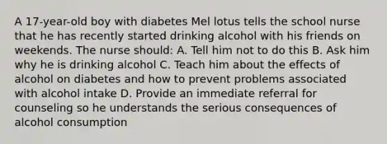 A 17-year-old boy with diabetes Mel lotus tells the school nurse that he has recently started drinking alcohol with his friends on weekends. The nurse should: A. Tell him not to do this B. Ask him why he is drinking alcohol C. Teach him about the effects of alcohol on diabetes and how to prevent problems associated with alcohol intake D. Provide an immediate referral for counseling so he understands the serious consequences of alcohol consumption