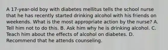 A 17-year-old boy with diabetes mellitus tells the school nurse that he has recently started drinking alcohol with his friends on weekends. What is the most appropriate action by the nurse? A. Tell him not to do this. B. Ask him why he is drinking alcohol. C. Teach him about the effects of alcohol on diabetes. D. Recommend that he attends counseling.