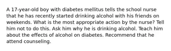 A 17-year-old boy with diabetes mellitus tells the school nurse that he has recently started drinking alcohol with his friends on weekends. What is the most appropriate action by the nurse? Tell him not to do this. Ask him why he is drinking alcohol. Teach him about the effects of alcohol on diabetes. Recommend that he attend counseling.