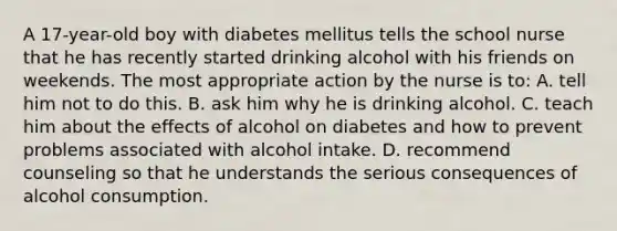 A 17-year-old boy with diabetes mellitus tells the school nurse that he has recently started drinking alcohol with his friends on weekends. The most appropriate action by the nurse is to: A. tell him not to do this. B. ask him why he is drinking alcohol. C. teach him about the effects of alcohol on diabetes and how to prevent problems associated with alcohol intake. D. recommend counseling so that he understands the serious consequences of alcohol consumption.