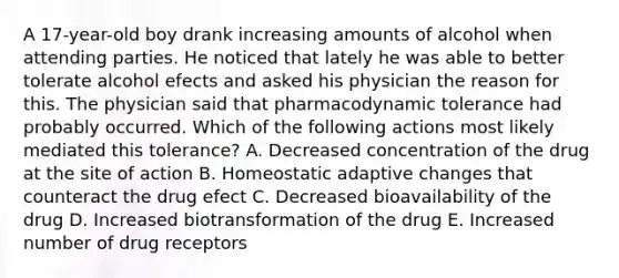 A 17-year-old boy drank increasing amounts of alcohol when attending parties. He noticed that lately he was able to better tolerate alcohol efects and asked his physician the reason for this. The physician said that pharmacodynamic tolerance had probably occurred. Which of the following actions most likely mediated this tolerance? A. Decreased concentration of the drug at the site of action B. Homeostatic adaptive changes that counteract the drug efect C. Decreased bioavailability of the drug D. Increased biotransformation of the drug E. Increased number of drug receptors