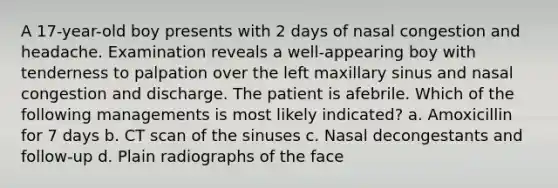 A 17-year-old boy presents with 2 days of nasal congestion and headache. Examination reveals a well-appearing boy with tenderness to palpation over the left maxillary sinus and nasal congestion and discharge. The patient is afebrile. Which of the following managements is most likely indicated? a. Amoxicillin for 7 days b. CT scan of the sinuses c. Nasal decongestants and follow-up d. Plain radiographs of the face