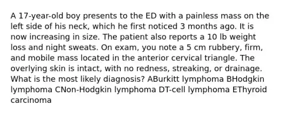 A 17-year-old boy presents to the ED with a painless mass on the left side of his neck, which he first noticed 3 months ago. It is now increasing in size. The patient also reports a 10 lb weight loss and night sweats. On exam, you note a 5 cm rubbery, firm, and mobile mass located in the anterior cervical triangle. The overlying skin is intact, with no redness, streaking, or drainage. What is the most likely diagnosis? ABurkitt lymphoma BHodgkin lymphoma CNon-Hodgkin lymphoma DT-cell lymphoma EThyroid carcinoma