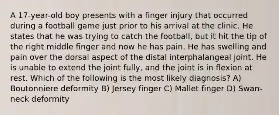 A 17-year-old boy presents with a finger injury that occurred during a football game just prior to his arrival at the clinic. He states that he was trying to catch the football, but it hit the tip of the right middle finger and now he has pain. He has swelling and pain over the dorsal aspect of the distal interphalangeal joint. He is unable to extend the joint fully, and the joint is in flexion at rest. Which of the following is the most likely diagnosis? A) Boutonniere deformity B) Jersey finger C) Mallet finger D) Swan-neck deformity