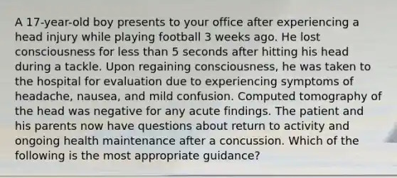 A 17-year-old boy presents to your office after experiencing a head injury while playing football 3 weeks ago. He lost consciousness for less than 5 seconds after hitting his head during a tackle. Upon regaining consciousness, he was taken to the hospital for evaluation due to experiencing symptoms of headache, nausea, and mild confusion. Computed tomography of the head was negative for any acute findings. The patient and his parents now have questions about return to activity and ongoing health maintenance after a concussion. Which of the following is the most appropriate guidance?