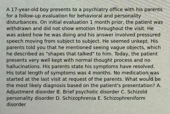 A 17-year-old boy presents to a psychiatry office with his parents for a follow-up evaluation for behavioral and personality disturbances. On initial evaluation 1 month prior, the patient was withdrawn and did not show emotion throughout the visit. He was asked how he was doing and his answer involved pressured speech moving from subject to subject. He seemed unkept. His parents told you that he mentioned seeing vague objects, which he described as "shapes that talked" to him. Today, the patient presents very well kept with normal thought process and no hallucinations. His parents state his symptoms have resolved. His total length of symptoms was 4 months. No medication was started at the last visit at request of the parents. What would be the most likely diagnosis based on the patient's presentation? A. Adjustment disorder B. Brief psychotic disorder C. Schizoid personality disorder D. Schizophrenia E. Schizophreniform disorder