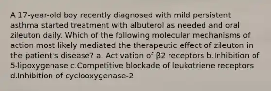 A 17-year-old boy recently diagnosed with mild persistent asthma started treatment with albuterol as needed and oral zileuton daily. Which of the following molecular mechanisms of action most likely mediated the therapeutic effect of zileuton in the patient's disease? a. Activation of β2 receptors b.Inhibition of 5-lipoxygenase c.Competitive blockade of leukotriene receptors d.Inhibition of cyclooxygenase-2