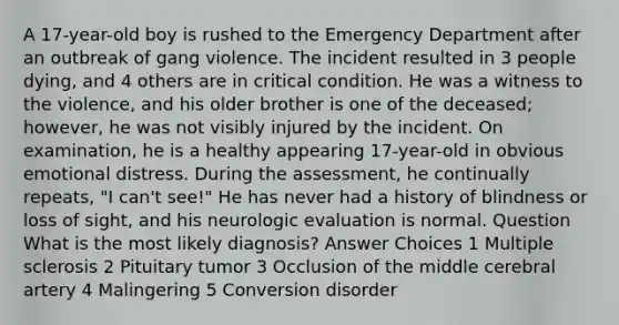 A 17-year-old boy is rushed to the Emergency Department after an outbreak of gang violence. The incident resulted in 3 people dying, and 4 others are in critical condition. He was a witness to the violence, and his older brother is one of the deceased; however, he was not visibly injured by the incident. On examination, he is a healthy appearing 17-year-old in obvious emotional distress. During the assessment, he continually repeats, "I can't see!" He has never had a history of blindness or loss of sight, and his neurologic evaluation is normal. Question What is the most likely diagnosis? Answer Choices 1 Multiple sclerosis 2 Pituitary tumor 3 Occlusion of the middle cerebral artery 4 Malingering 5 Conversion disorder