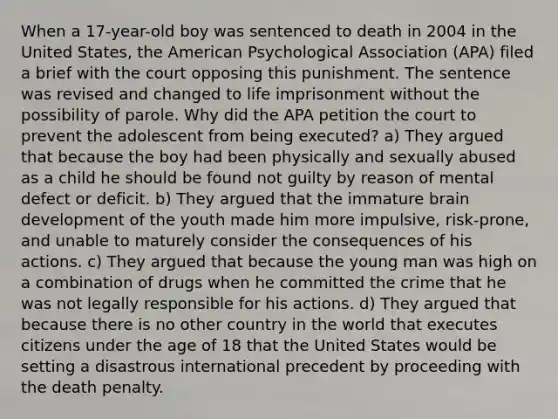 When a 17-year-old boy was sentenced to death in 2004 in the United States, the American Psychological Association (APA) filed a brief with the court opposing this punishment. The sentence was revised and changed to life imprisonment without the possibility of parole. Why did the APA petition the court to prevent the adolescent from being executed? a) They argued that because the boy had been physically and sexually abused as a child he should be found not guilty by reason of mental defect or deficit. b) They argued that the immature brain development of the youth made him more impulsive, risk-prone, and unable to maturely consider the consequences of his actions. c) They argued that because the young man was high on a combination of drugs when he committed the crime that he was not legally responsible for his actions. d) They argued that because there is no other country in the world that executes citizens under the age of 18 that the United States would be setting a disastrous international precedent by proceeding with the death penalty.