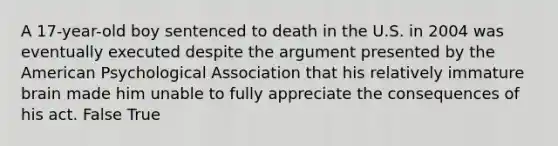 A 17-year-old boy sentenced to death in the U.S. in 2004 was eventually executed despite the argument presented by the American Psychological Association that his relatively immature brain made him unable to fully appreciate the consequences of his act. False True