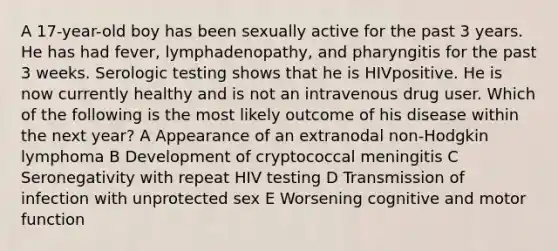 A 17-year-old boy has been sexually active for the past 3 years. He has had fever, lymphadenopathy, and pharyngitis for the past 3 weeks. Serologic testing shows that he is HIVpositive. He is now currently healthy and is not an intravenous drug user. Which of the following is the most likely outcome of his disease within the next year? A Appearance of an extranodal non-Hodgkin lymphoma B Development of cryptococcal meningitis C Seronegativity with repeat HIV testing D Transmission of infection with unprotected sex E Worsening cognitive and motor function