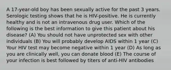 A 17-year-old boy has been sexually active for the past 3 years. Serologic testing shows that he is HIV-positive. He is currently healthy and is not an intravenous drug user. Which of the following is the best information to give this patient about his disease? (A) You should not have unprotected sex with other individuals (B) You will probably develop AIDS within 1 year (C) Your HIV test may become negative within 1 year (D) As long as you are clinically well, you can donate blood (E) The course of your infection is best followed by titers of anti-HIV antibodies