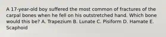 A 17-year-old boy suffered the most common of fractures of the carpal bones when he fell on his outstretched hand. Which bone would this be? A. Trapezium B. Lunate C. Pisiform D. Hamate E. Scaphoid