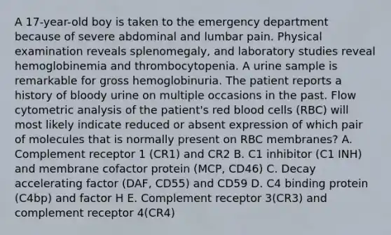 A 17-year-old boy is taken to the emergency department because of severe abdominal and lumbar pain. Physical examination reveals splenomegaly, and laboratory studies reveal hemoglobinemia and thrombocytopenia. A urine sample is remarkable for gross hemoglobinuria. The patient reports a history of bloody urine on multiple occasions in the past. Flow cytometric analysis of the patient's red <a href='https://www.questionai.com/knowledge/kHzJgLDnoM-blood-cells' class='anchor-knowledge'>blood cells</a> (RBC) will most likely indicate reduced or absent expression of which pair of molecules that is normally present on RBC membranes? A. Complement receptor 1 (CR1) and CR2 B. C1 inhibitor (C1 INH) and membrane cofactor protein (MCP, CD46) C. Decay accelerating factor (DAF, CD55) and CD59 D. C4 binding protein (C4bp) and factor H E. Complement receptor 3(CR3) and complement receptor 4(CR4)