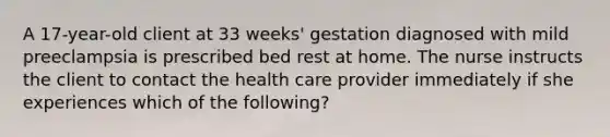 A 17-year-old client at 33 weeks' gestation diagnosed with mild preeclampsia is prescribed bed rest at home. The nurse instructs the client to contact the health care provider immediately if she experiences which of the following?