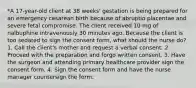 *A 17-year-old client at 38 weeks' gestation is being prepared for an emergency cesarean birth because of abruptio placentae and severe fetal compromise. The client received 10 mg of nalbuphine intravenously 30 minutes ago. Because the client is too sedated to sign the consent form, what should the nurse do? 1. Call the client's mother and request a verbal consent. 2. Proceed with the preparation and forgo written consent. 3. Have the surgeon and attending primary healthcare provider sign the consent form. 4. Sign the consent form and have the nurse manager countersign the form.