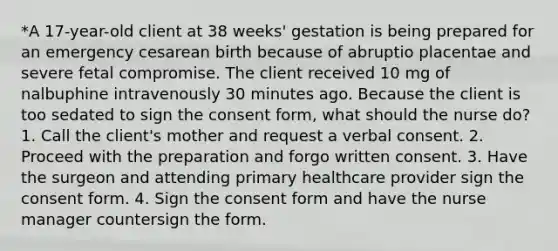 *A 17-year-old client at 38 weeks' gestation is being prepared for an emergency cesarean birth because of abruptio placentae and severe fetal compromise. The client received 10 mg of nalbuphine intravenously 30 minutes ago. Because the client is too sedated to sign the consent form, what should the nurse do? 1. Call the client's mother and request a verbal consent. 2. Proceed with the preparation and forgo written consent. 3. Have the surgeon and attending primary healthcare provider sign the consent form. 4. Sign the consent form and have the nurse manager countersign the form.