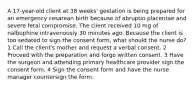 A 17-year-old client at 38 weeks' gestation is being prepared for an emergency cesarean birth because of abruptio placentae and severe fetal compromise. The client received 10 mg of nalbuphine intravenously 30 minutes ago. Because the client is too sedated to sign the consent form, what should the nurse do? 1 Call the client's mother and request a verbal consent. 2 Proceed with the preparation and forgo written consent. 3 Have the surgeon and attending primary healthcare provider sign the consent form. 4 Sign the consent form and have the nurse manager countersign the form.