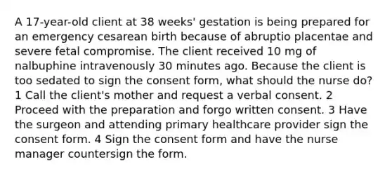 A 17-year-old client at 38 weeks' gestation is being prepared for an emergency cesarean birth because of abruptio placentae and severe fetal compromise. The client received 10 mg of nalbuphine intravenously 30 minutes ago. Because the client is too sedated to sign the consent form, what should the nurse do? 1 Call the client's mother and request a verbal consent. 2 Proceed with the preparation and forgo written consent. 3 Have the surgeon and attending primary healthcare provider sign the consent form. 4 Sign the consent form and have the nurse manager countersign the form.