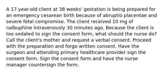 A 17-year-old client at 38 weeks' gestation is being prepared for an emergency cesarean birth because of abruptio placentae and severe fetal compromise. The client received 10 mg of nalbuphine intravenously 30 minutes ago. Because the client is too sedated to sign the consent form, what should the nurse do? Call the client's mother and request a verbal consent. Proceed with the preparation and forgo written consent. Have the surgeon and attending primary healthcare provider sign the consent form. Sign the consent form and have the nurse manager countersign the form.