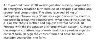 A 17-year-old client at 38 weeks' gestation is being prepared for an emergency cesarean birth because of abruptio placentae and severe fetal compromise. The client received 10 mg of nalbuphine intravenously 30 minutes ago. Because the client is too sedated to sign the consent form, what should the nurse do? A) Call the client's mother and request a verbal consent. B) Proceed with the preparation and forgo written consent. C) Have the surgeon and attending primary healthcare provider sign the consent form. D) Sign the consent form and have the nurse manager countersign the form.