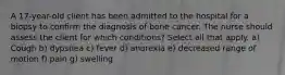 A 17-year-old client has been admitted to the hospital for a biopsy to confirm the diagnosis of bone cancer. The nurse should assess the client for which conditions? Select all that apply. a) Cough b) dypsnea c) fever d) anorexia e) decreased range of motion f) pain g) swelling