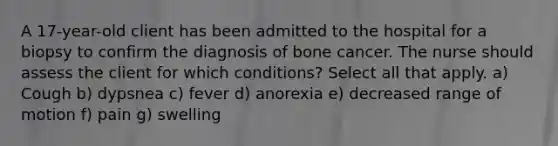 A 17-year-old client has been admitted to the hospital for a biopsy to confirm the diagnosis of bone cancer. The nurse should assess the client for which conditions? Select all that apply. a) Cough b) dypsnea c) fever d) anorexia e) decreased range of motion f) pain g) swelling