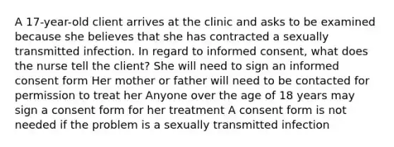 A 17-year-old client arrives at the clinic and asks to be examined because she believes that she has contracted a sexually transmitted infection. In regard to informed consent, what does the nurse tell the client? She will need to sign an informed consent form Her mother or father will need to be contacted for permission to treat her Anyone over the age of 18 years may sign a consent form for her treatment A consent form is not needed if the problem is a sexually transmitted infection