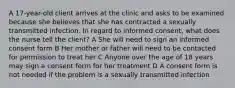 A 17-year-old client arrives at the clinic and asks to be examined because she believes that she has contracted a sexually transmitted infection. In regard to informed consent, what does the nurse tell the client? A She will need to sign an informed consent form B Her mother or father will need to be contacted for permission to treat her C Anyone over the age of 18 years may sign a consent form for her treatment D A consent form is not needed if the problem is a sexually transmitted infection