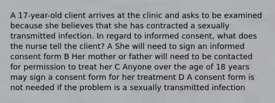 A 17-year-old client arrives at the clinic and asks to be examined because she believes that she has contracted a sexually transmitted infection. In regard to informed consent, what does the nurse tell the client? A She will need to sign an informed consent form B Her mother or father will need to be contacted for permission to treat her C Anyone over the age of 18 years may sign a consent form for her treatment D A consent form is not needed if the problem is a sexually transmitted infection