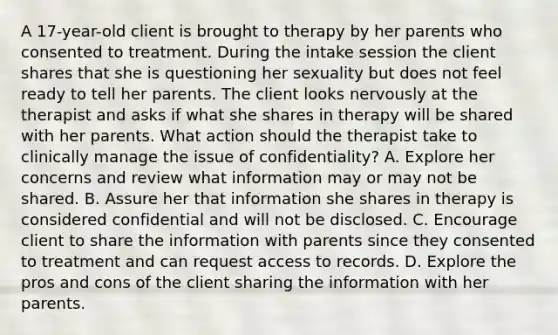 A 17-year-old client is brought to therapy by her parents who consented to treatment. During the intake session the client shares that she is questioning her sexuality but does not feel ready to tell her parents. The client looks nervously at the therapist and asks if what she shares in therapy will be shared with her parents. What action should the therapist take to clinically manage the issue of confidentiality? A. Explore her concerns and review what information may or may not be shared. B. Assure her that information she shares in therapy is considered confidential and will not be disclosed. C. Encourage client to share the information with parents since they consented to treatment and can request access to records. D. Explore the pros and cons of the client sharing the information with her parents.