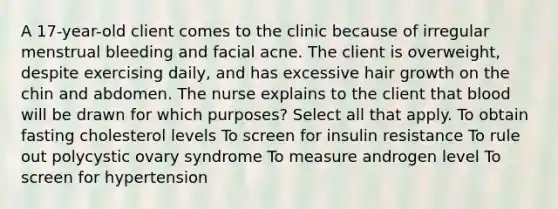 A 17-year-old client comes to the clinic because of irregular menstrual bleeding and facial acne. The client is overweight, despite exercising daily, and has excessive hair growth on the chin and abdomen. The nurse explains to the client that blood will be drawn for which purposes? Select all that apply. To obtain fasting cholesterol levels To screen for insulin resistance To rule out polycystic ovary syndrome To measure androgen level To screen for hypertension