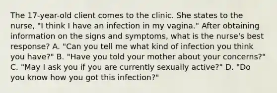 The 17-year-old client comes to the clinic. She states to the nurse, "I think I have an infection in my vagina." After obtaining information on the signs and symptoms, what is the nurse's best response? A. "Can you tell me what kind of infection you think you have?" B. "Have you told your mother about your concerns?" C. "May I ask you if you are currently sexually active?" D. "Do you know how you got this infection?"