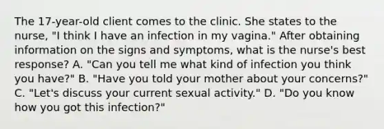 The 17-year-old client comes to the clinic. She states to the nurse, "I think I have an infection in my vagina." After obtaining information on the signs and symptoms, what is the nurse's best response? A. "Can you tell me what kind of infection you think you have?" B. "Have you told your mother about your concerns?" C. "Let's discuss your current sexual activity." D. "Do you know how you got this infection?"