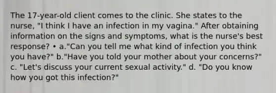 The 17-year-old client comes to the clinic. She states to the nurse, "I think I have an infection in my vagina." After obtaining information on the signs and symptoms, what is the nurse's best response? • a."Can you tell me what kind of infection you think you have?" b."Have you told your mother about your concerns?" c. "Let's discuss your current sexual activity." d. "Do you know how you got this infection?"